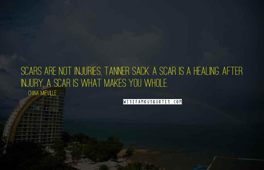 China Mieville Quotes: Scars are not injuries, Tanner Sack. A scar is a healing. After injury, a scar is what makes you whole.