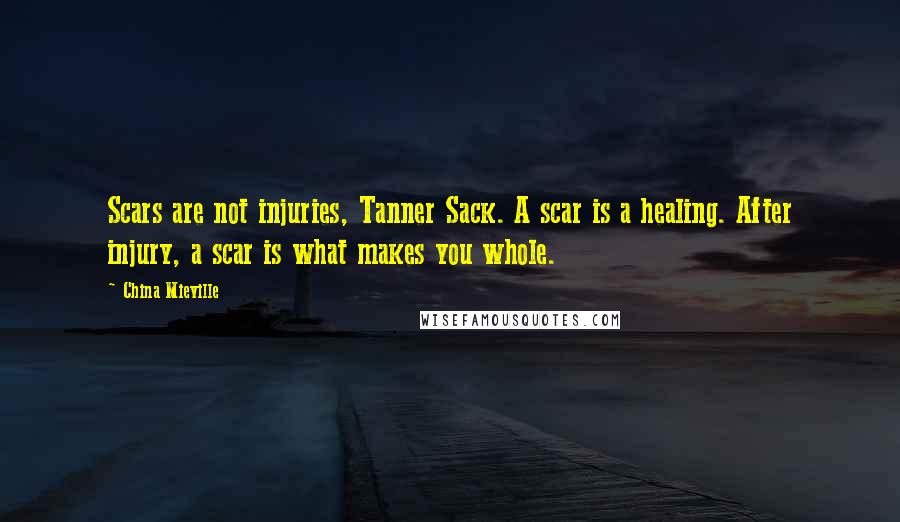 China Mieville Quotes: Scars are not injuries, Tanner Sack. A scar is a healing. After injury, a scar is what makes you whole.