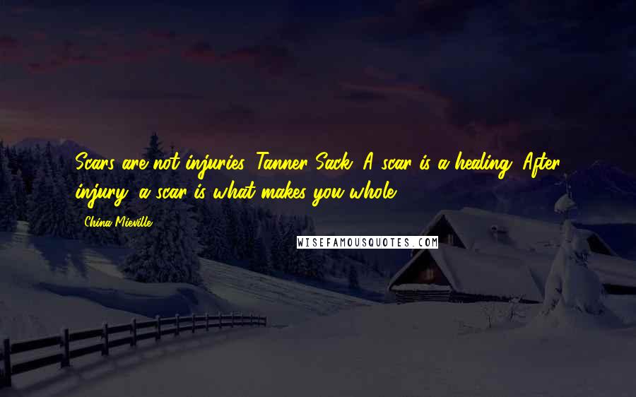 China Mieville Quotes: Scars are not injuries, Tanner Sack. A scar is a healing. After injury, a scar is what makes you whole.