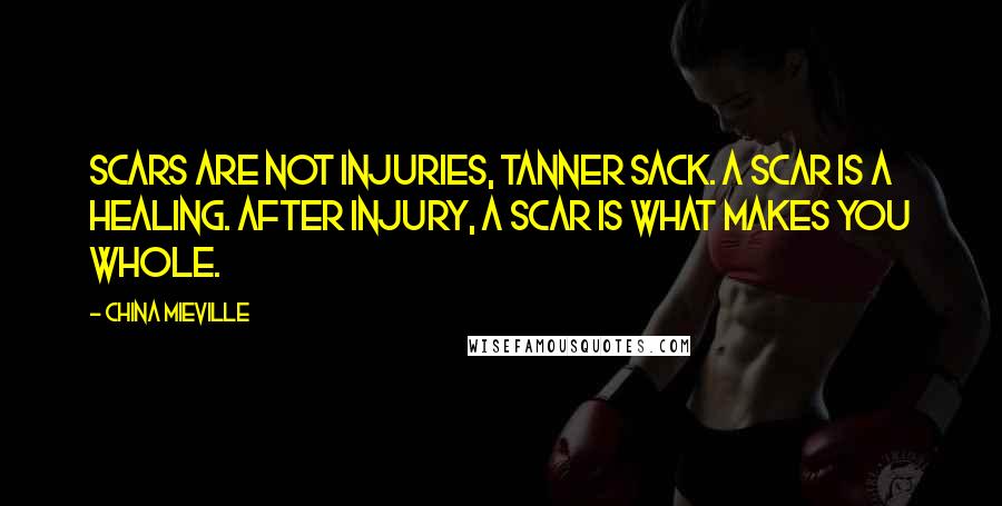 China Mieville Quotes: Scars are not injuries, Tanner Sack. A scar is a healing. After injury, a scar is what makes you whole.