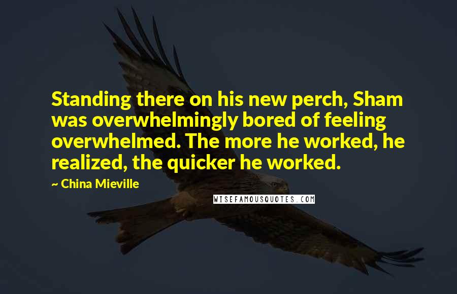 China Mieville Quotes: Standing there on his new perch, Sham was overwhelmingly bored of feeling overwhelmed. The more he worked, he realized, the quicker he worked.