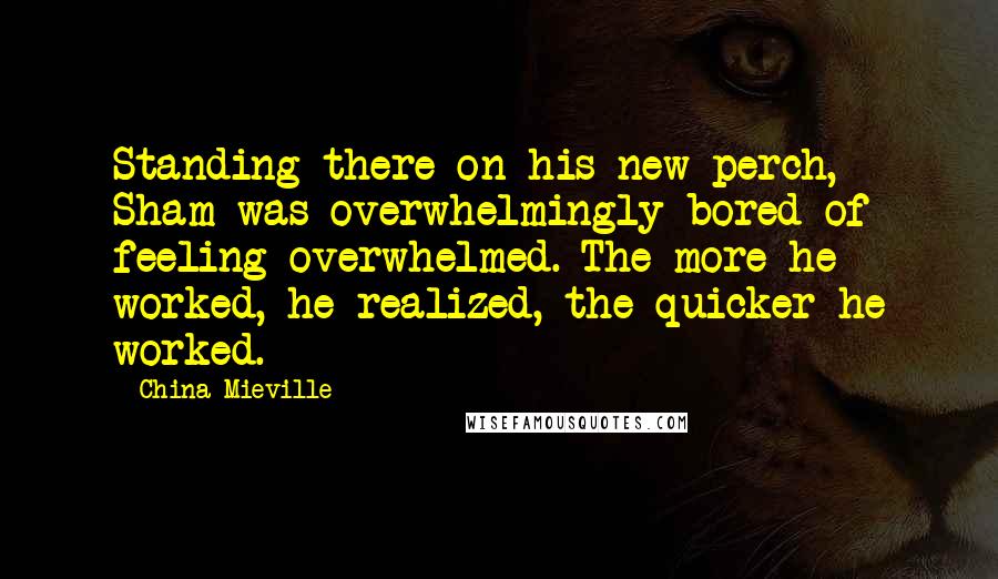 China Mieville Quotes: Standing there on his new perch, Sham was overwhelmingly bored of feeling overwhelmed. The more he worked, he realized, the quicker he worked.