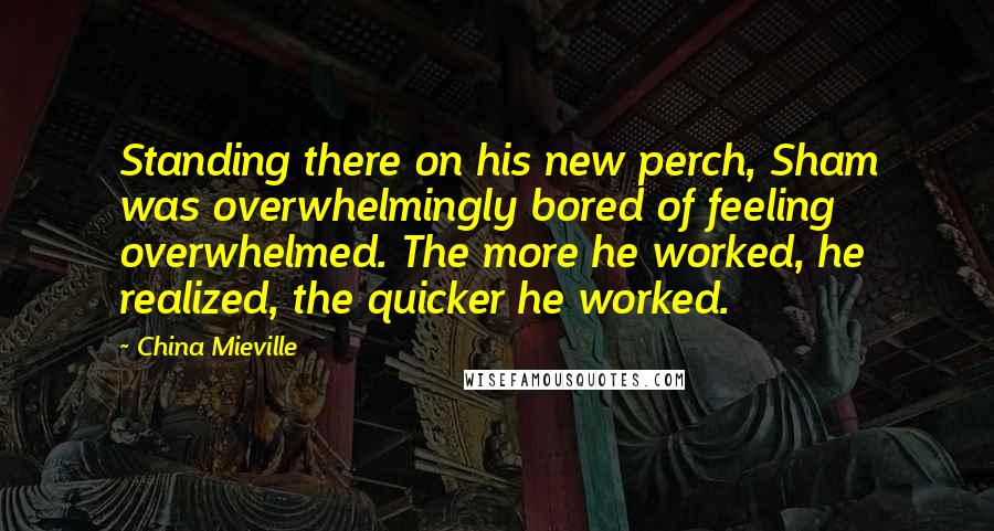 China Mieville Quotes: Standing there on his new perch, Sham was overwhelmingly bored of feeling overwhelmed. The more he worked, he realized, the quicker he worked.