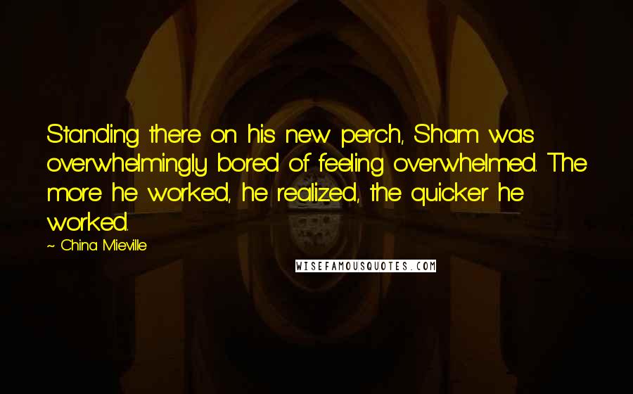 China Mieville Quotes: Standing there on his new perch, Sham was overwhelmingly bored of feeling overwhelmed. The more he worked, he realized, the quicker he worked.