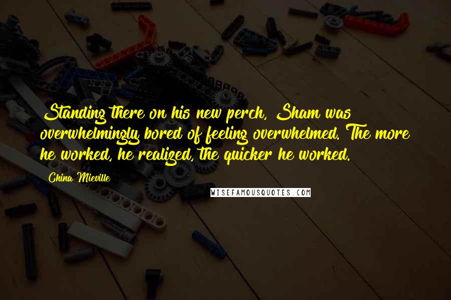 China Mieville Quotes: Standing there on his new perch, Sham was overwhelmingly bored of feeling overwhelmed. The more he worked, he realized, the quicker he worked.