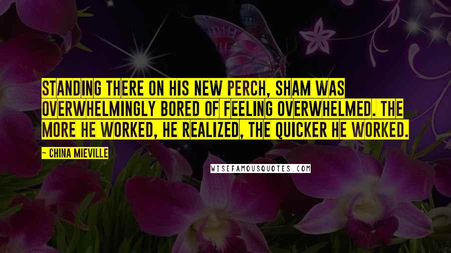 China Mieville Quotes: Standing there on his new perch, Sham was overwhelmingly bored of feeling overwhelmed. The more he worked, he realized, the quicker he worked.