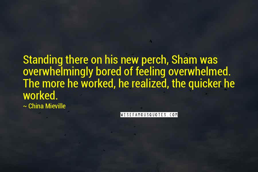 China Mieville Quotes: Standing there on his new perch, Sham was overwhelmingly bored of feeling overwhelmed. The more he worked, he realized, the quicker he worked.