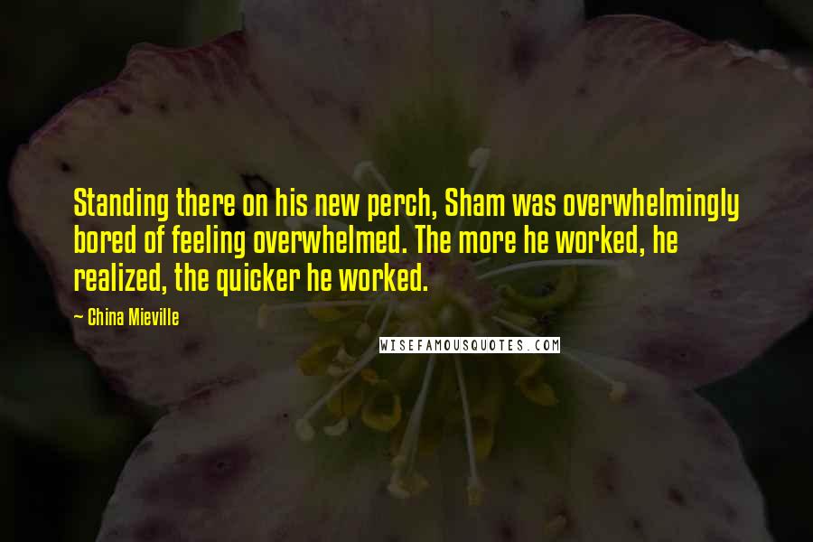 China Mieville Quotes: Standing there on his new perch, Sham was overwhelmingly bored of feeling overwhelmed. The more he worked, he realized, the quicker he worked.