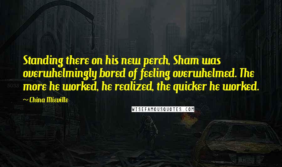 China Mieville Quotes: Standing there on his new perch, Sham was overwhelmingly bored of feeling overwhelmed. The more he worked, he realized, the quicker he worked.