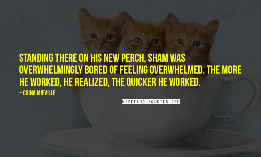 China Mieville Quotes: Standing there on his new perch, Sham was overwhelmingly bored of feeling overwhelmed. The more he worked, he realized, the quicker he worked.