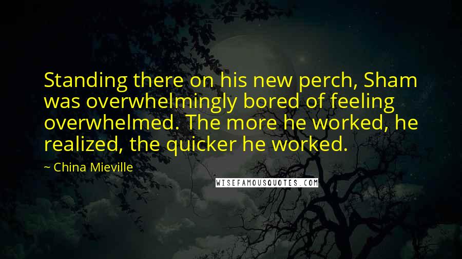 China Mieville Quotes: Standing there on his new perch, Sham was overwhelmingly bored of feeling overwhelmed. The more he worked, he realized, the quicker he worked.