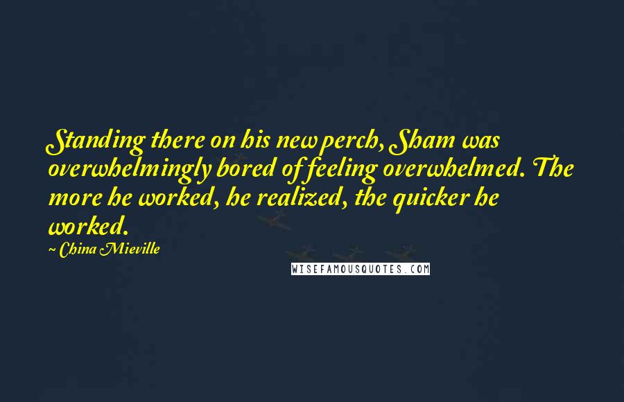 China Mieville Quotes: Standing there on his new perch, Sham was overwhelmingly bored of feeling overwhelmed. The more he worked, he realized, the quicker he worked.