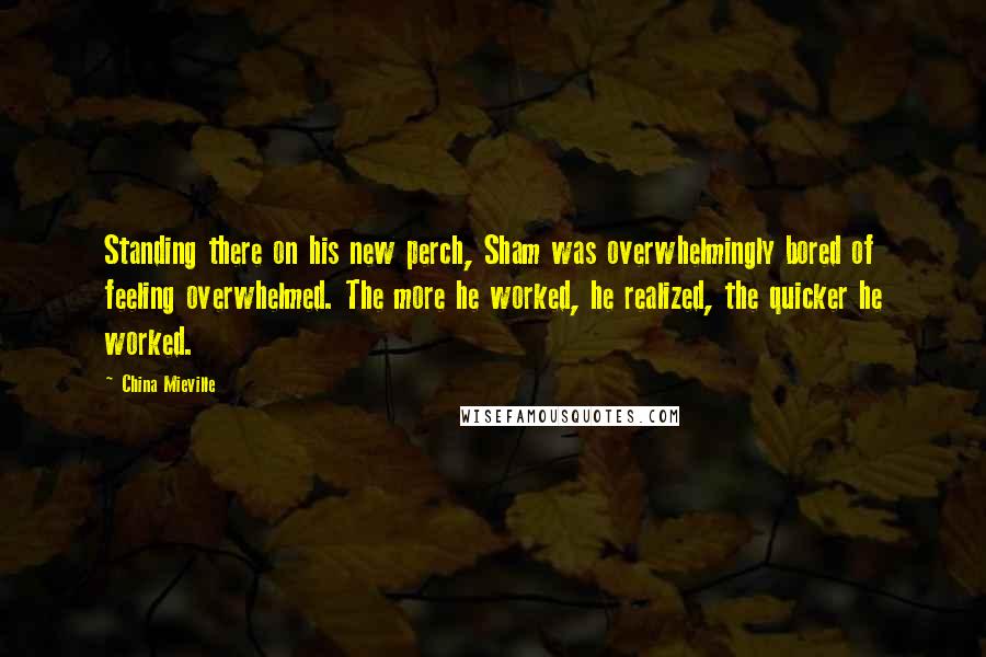 China Mieville Quotes: Standing there on his new perch, Sham was overwhelmingly bored of feeling overwhelmed. The more he worked, he realized, the quicker he worked.