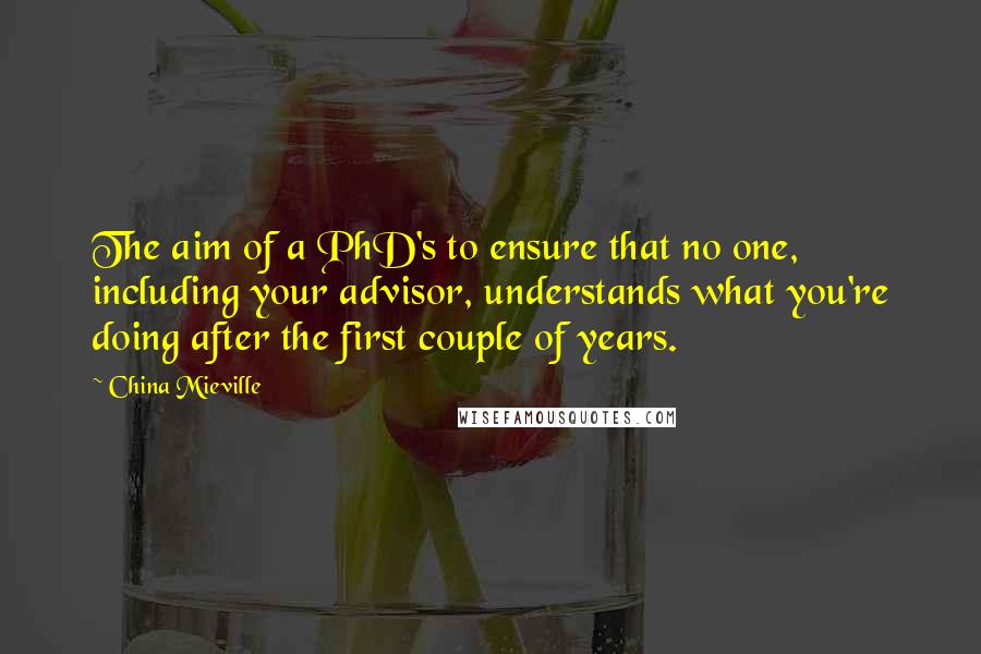 China Mieville Quotes: The aim of a PhD's to ensure that no one, including your advisor, understands what you're doing after the first couple of years.