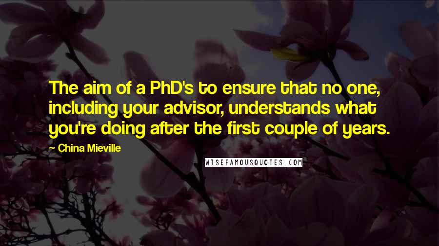 China Mieville Quotes: The aim of a PhD's to ensure that no one, including your advisor, understands what you're doing after the first couple of years.