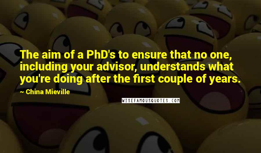 China Mieville Quotes: The aim of a PhD's to ensure that no one, including your advisor, understands what you're doing after the first couple of years.