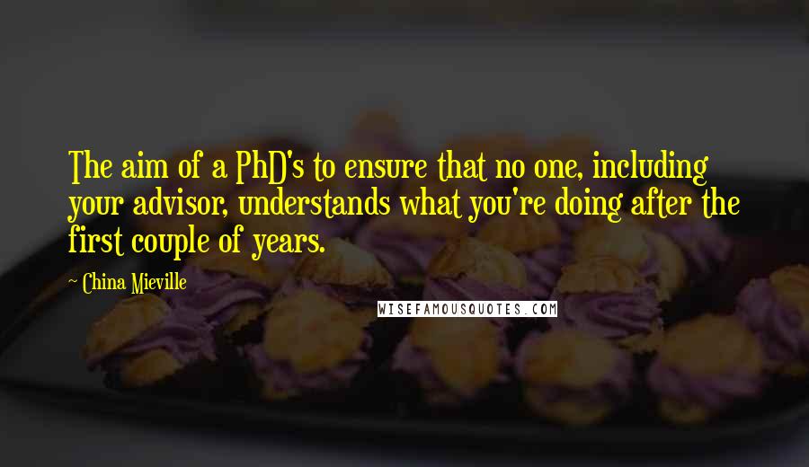 China Mieville Quotes: The aim of a PhD's to ensure that no one, including your advisor, understands what you're doing after the first couple of years.