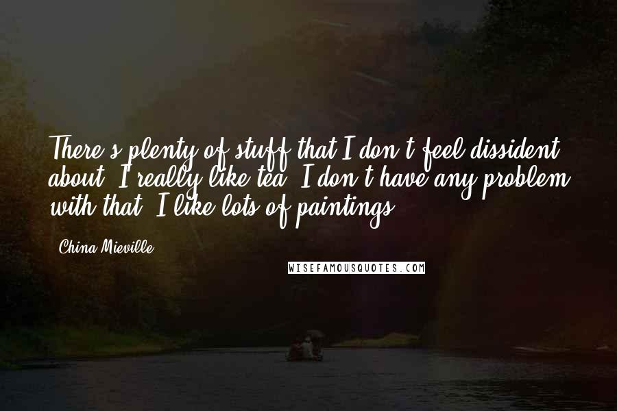 China Mieville Quotes: There's plenty of stuff that I don't feel dissident about: I really like tea, I don't have any problem with that. I like lots of paintings.