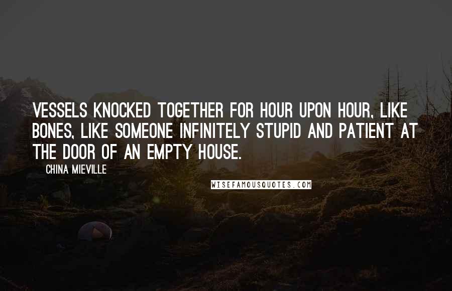 China Mieville Quotes: Vessels knocked together for hour upon hour, like bones, like someone infinitely stupid and patient at the door of an empty house.