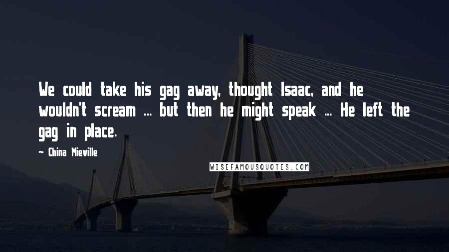 China Mieville Quotes: We could take his gag away, thought Isaac, and he wouldn't scream ... but then he might speak ... He left the gag in place.