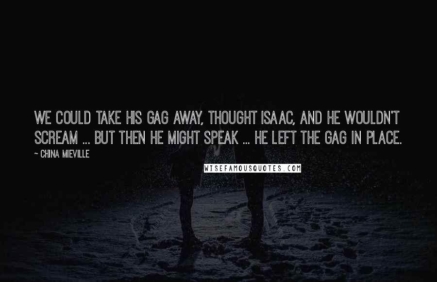 China Mieville Quotes: We could take his gag away, thought Isaac, and he wouldn't scream ... but then he might speak ... He left the gag in place.