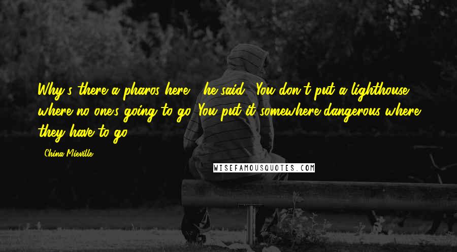 China Mieville Quotes: Why's there a pharos here?" he said. "You don't put a lighthouse where no one's going to go. You put it somewhere dangerous where they have to go.