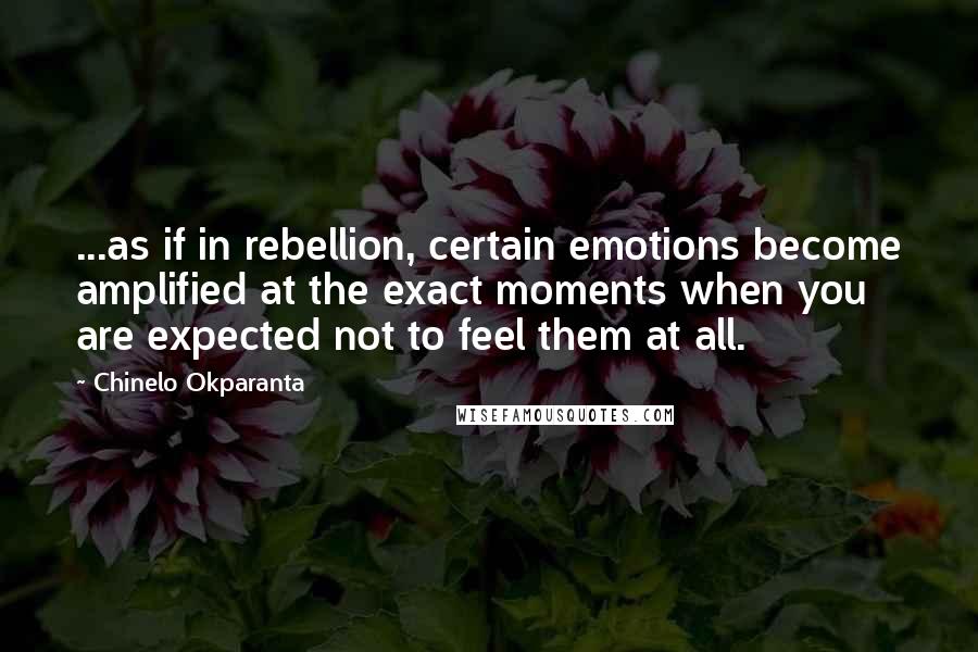 Chinelo Okparanta Quotes: ...as if in rebellion, certain emotions become amplified at the exact moments when you are expected not to feel them at all.