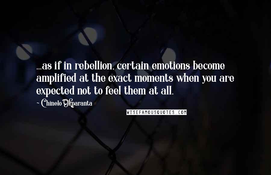 Chinelo Okparanta Quotes: ...as if in rebellion, certain emotions become amplified at the exact moments when you are expected not to feel them at all.