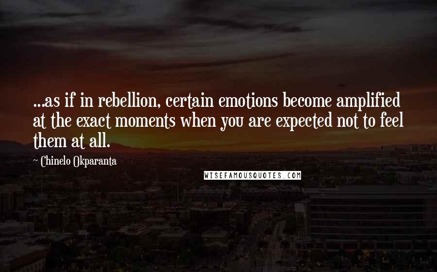 Chinelo Okparanta Quotes: ...as if in rebellion, certain emotions become amplified at the exact moments when you are expected not to feel them at all.