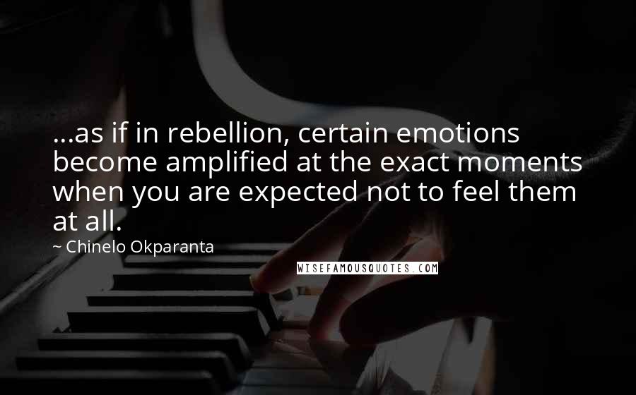 Chinelo Okparanta Quotes: ...as if in rebellion, certain emotions become amplified at the exact moments when you are expected not to feel them at all.