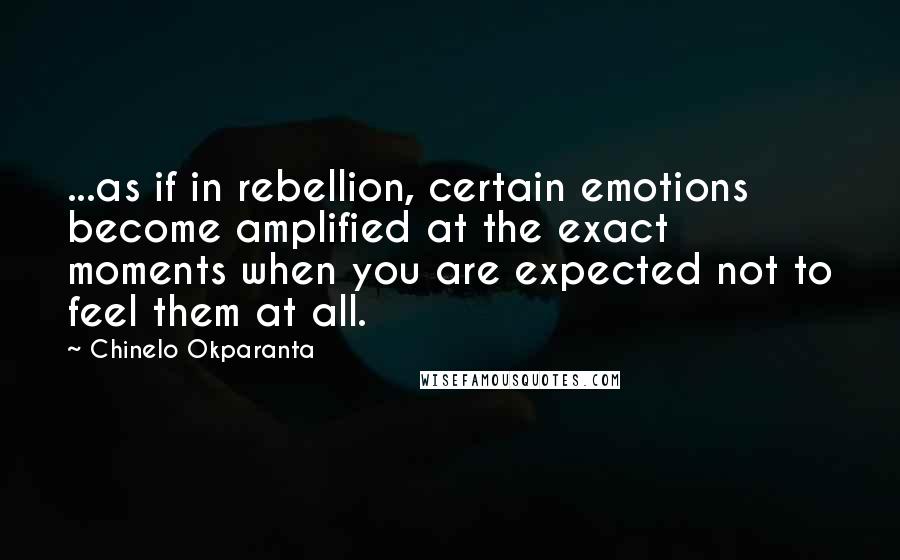 Chinelo Okparanta Quotes: ...as if in rebellion, certain emotions become amplified at the exact moments when you are expected not to feel them at all.