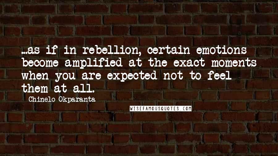 Chinelo Okparanta Quotes: ...as if in rebellion, certain emotions become amplified at the exact moments when you are expected not to feel them at all.