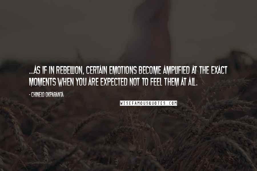 Chinelo Okparanta Quotes: ...as if in rebellion, certain emotions become amplified at the exact moments when you are expected not to feel them at all.