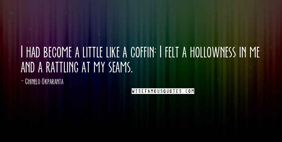 Chinelo Okparanta Quotes: I had become a little like a coffin: I felt a hollowness in me and a rattling at my seams.