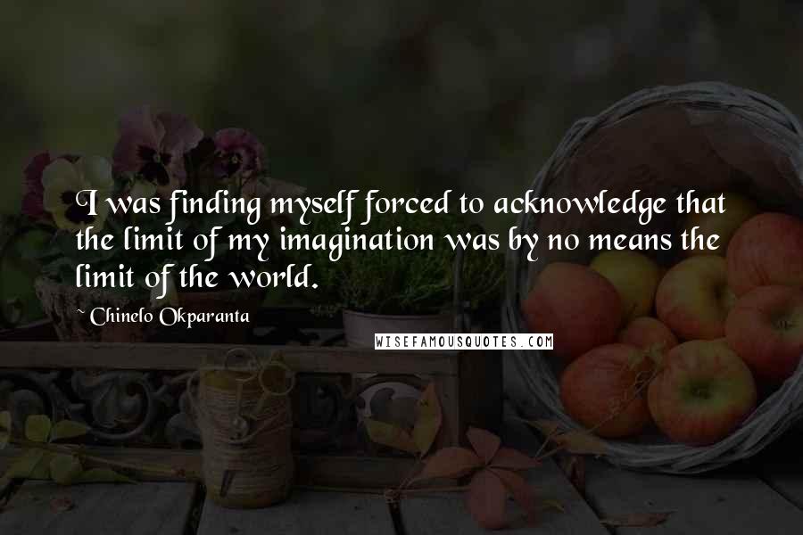 Chinelo Okparanta Quotes: I was finding myself forced to acknowledge that the limit of my imagination was by no means the limit of the world.