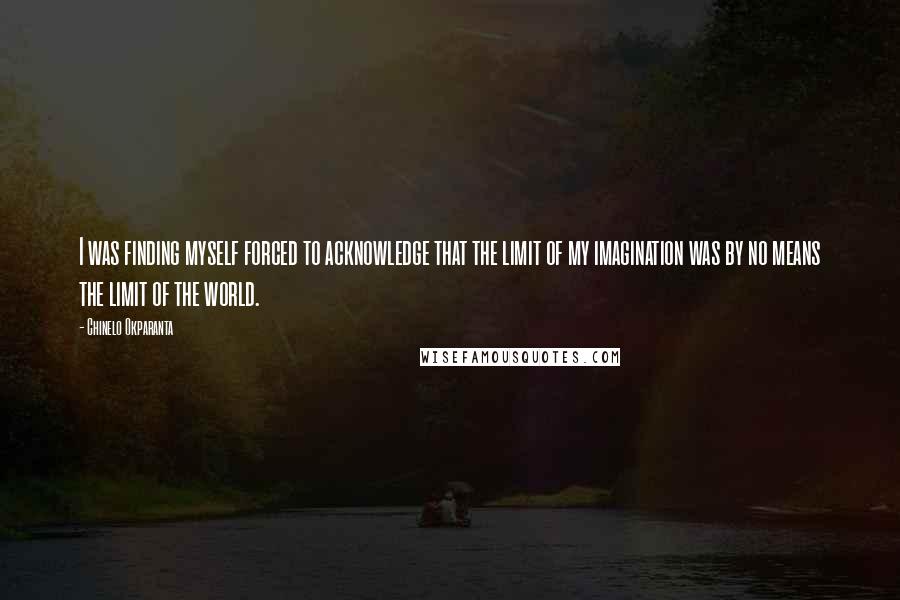 Chinelo Okparanta Quotes: I was finding myself forced to acknowledge that the limit of my imagination was by no means the limit of the world.