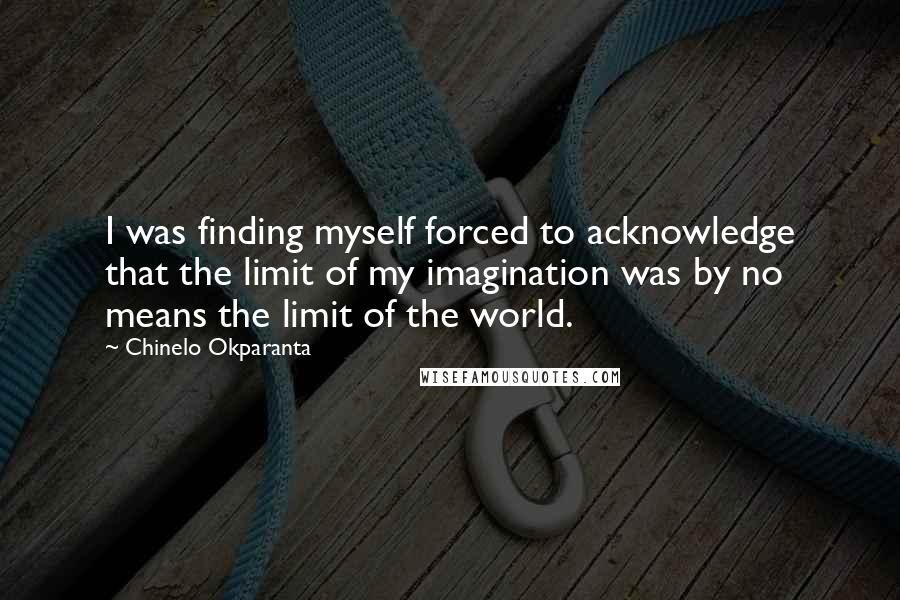 Chinelo Okparanta Quotes: I was finding myself forced to acknowledge that the limit of my imagination was by no means the limit of the world.