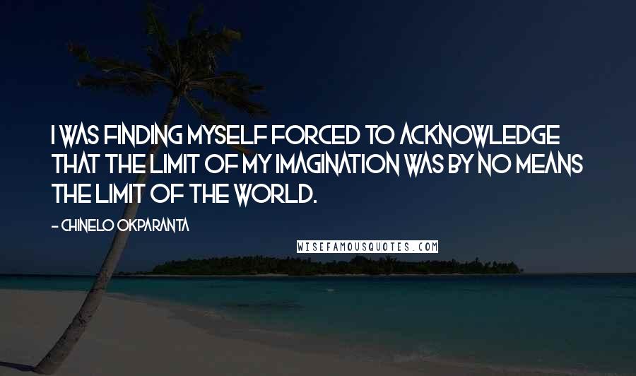 Chinelo Okparanta Quotes: I was finding myself forced to acknowledge that the limit of my imagination was by no means the limit of the world.