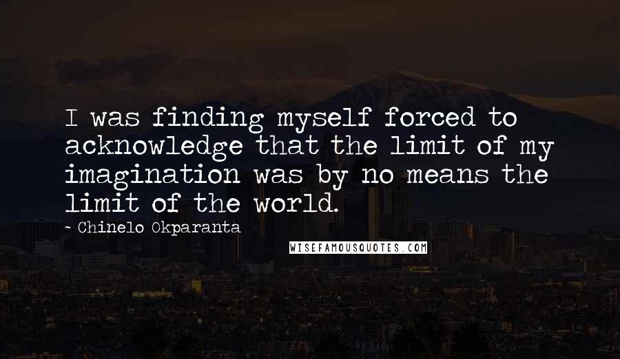 Chinelo Okparanta Quotes: I was finding myself forced to acknowledge that the limit of my imagination was by no means the limit of the world.