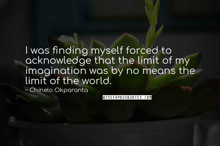 Chinelo Okparanta Quotes: I was finding myself forced to acknowledge that the limit of my imagination was by no means the limit of the world.