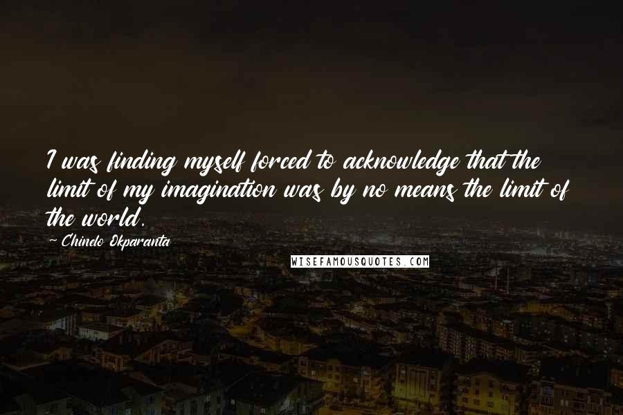 Chinelo Okparanta Quotes: I was finding myself forced to acknowledge that the limit of my imagination was by no means the limit of the world.