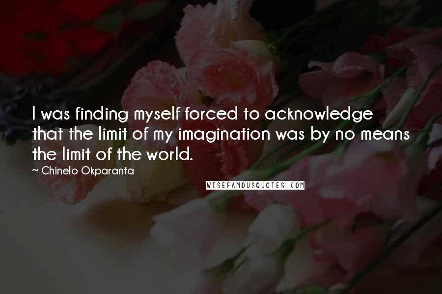 Chinelo Okparanta Quotes: I was finding myself forced to acknowledge that the limit of my imagination was by no means the limit of the world.