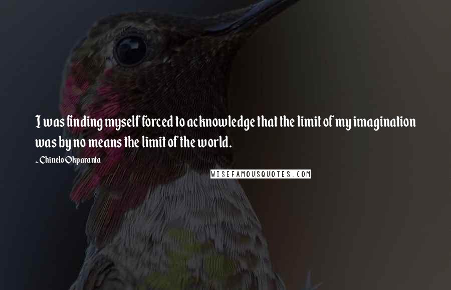 Chinelo Okparanta Quotes: I was finding myself forced to acknowledge that the limit of my imagination was by no means the limit of the world.