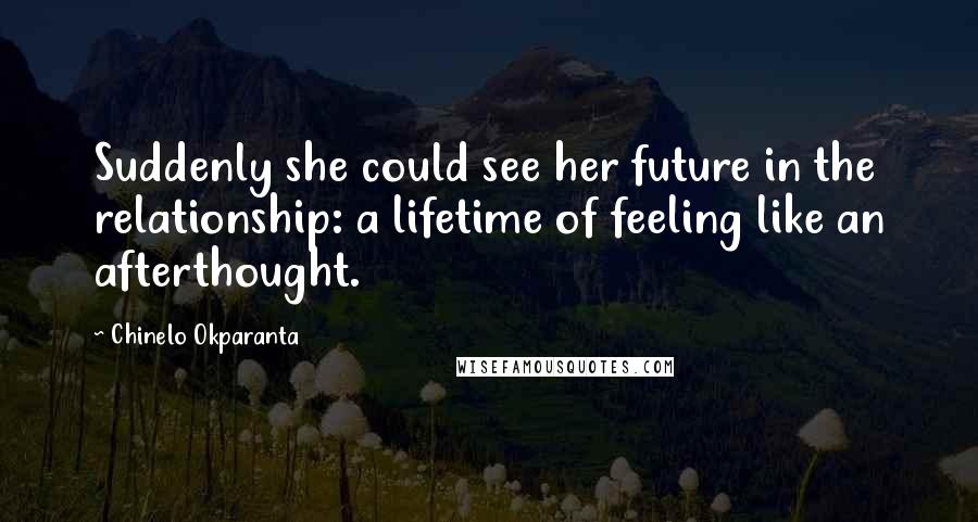 Chinelo Okparanta Quotes: Suddenly she could see her future in the relationship: a lifetime of feeling like an afterthought.