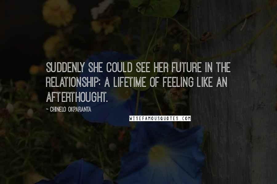 Chinelo Okparanta Quotes: Suddenly she could see her future in the relationship: a lifetime of feeling like an afterthought.
