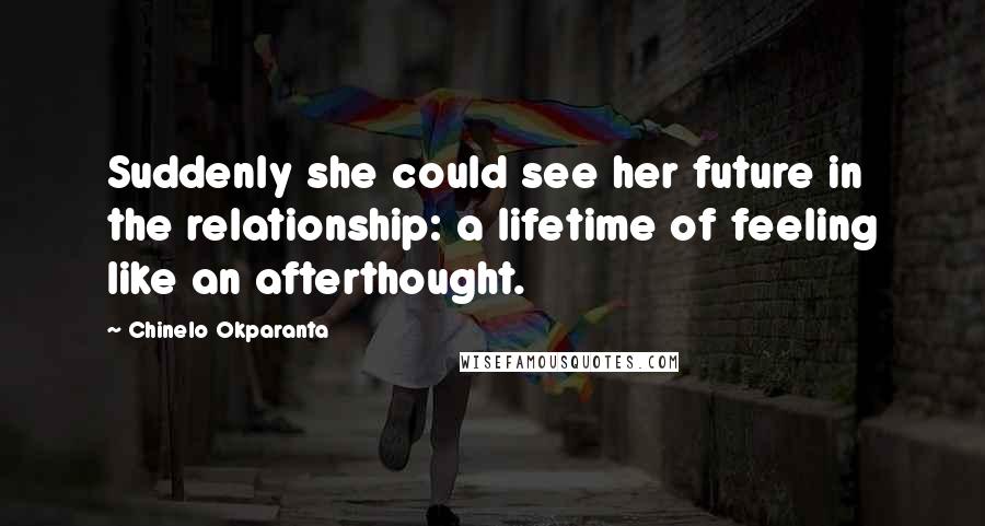 Chinelo Okparanta Quotes: Suddenly she could see her future in the relationship: a lifetime of feeling like an afterthought.