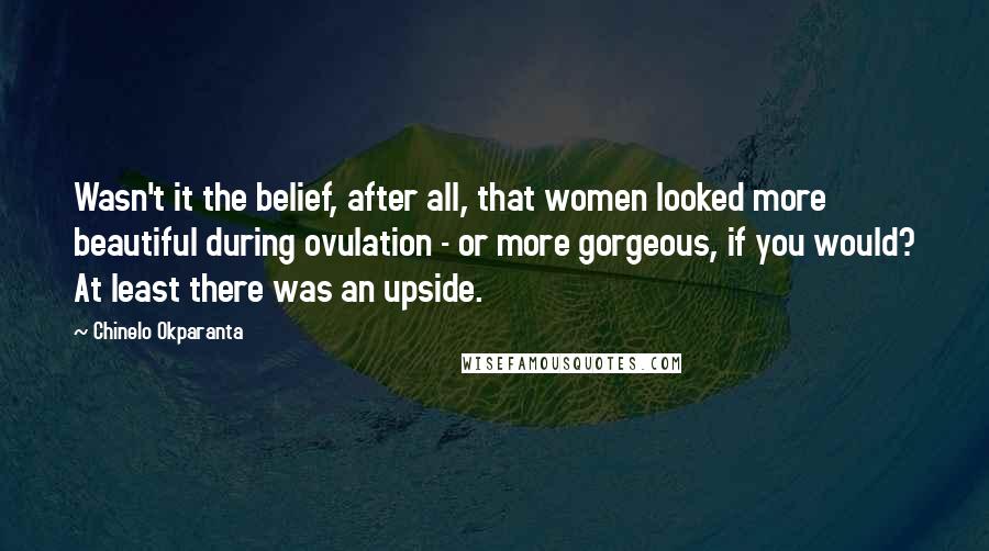 Chinelo Okparanta Quotes: Wasn't it the belief, after all, that women looked more beautiful during ovulation - or more gorgeous, if you would? At least there was an upside.