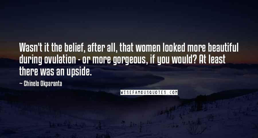 Chinelo Okparanta Quotes: Wasn't it the belief, after all, that women looked more beautiful during ovulation - or more gorgeous, if you would? At least there was an upside.
