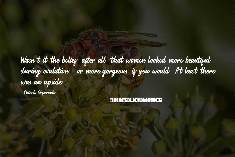 Chinelo Okparanta Quotes: Wasn't it the belief, after all, that women looked more beautiful during ovulation - or more gorgeous, if you would? At least there was an upside.