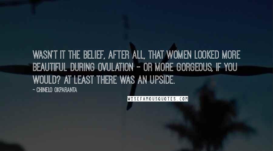 Chinelo Okparanta Quotes: Wasn't it the belief, after all, that women looked more beautiful during ovulation - or more gorgeous, if you would? At least there was an upside.